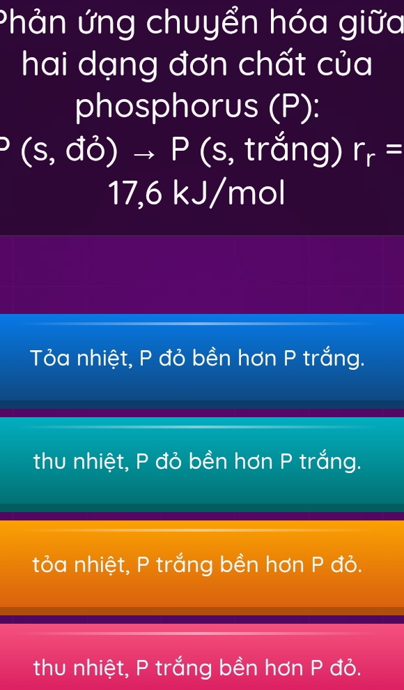 Phản ứng chuyển hóa giữa
hai dạng đơn chất của
phosphorus (P):
(s,d^2)to P( (s, trắng) r_r=
17,6 kJ/mol
Tỏa nhiệt, P đỏ bền hơn P trắng.
thu nhiệt, P đỏ bền hơn P trắng.
tỏa nhiệt, P trắng bền hơn P đỏ.
thu nhiệt, P trắng bền hơn P đỏ.