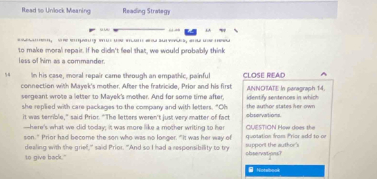 Read to Unlock Meaning Reading Strategy 
uv 56 
mauem, te epauy wo te vioum and survivors, and te need 
to make moral repair. If he didn't feel that, we would probably think 
less of him as a commander. 
14 In his case, moral repair came through an empathic, painful CLOSE READ 
connection with Mayek's mother. After the fratricide, Prior and his first ANNOTATE In paragraph 14. 
sergeant wrote a letter to Mayek's mother. And for some time after, identify sentences in which 
she replied with care packages to the company and with letters. "Oh the author states her own 
it was terrible," said Prior. "The letters weren’t just very matter of fact observations 
—here's what we did today; it was more like a mother writing to her QUESTION How does the 
son." Prior had become the son who was no longer. “It was her way of quotation from Prior add to or 
dealing with the grief," said Prior. "And so I had a responsibility to try support the author's 
to give back." observatipns? 
Notebook