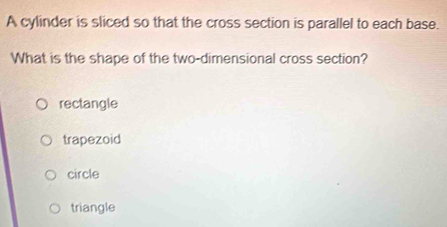 A cylinder is sliced so that the cross section is parallel to each base.
What is the shape of the two-dimensional cross section?
rectangle
trapezoid
circle
triangle