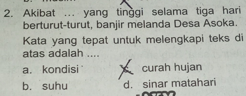 Akibat ... yang tinggi selama tiga hari
berturut-turut, banjir melanda Desa Asoka.
Kata yang tepat untuk melengkapi teks di
atas adalah ....
a. kondisi curah hujan
b. suhu d. sinar matahari