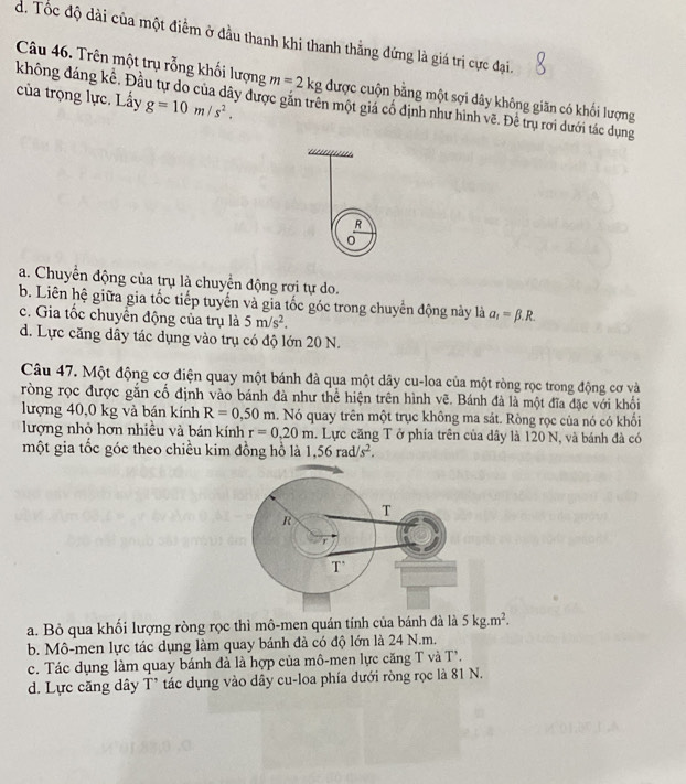 d. Tốc độ dài của một điểm ở đầu thanh khi thanh thẳng đứng là giá trị cực đại.
Câu 46. Trên một trụ rỗng khối lượng m=2kg được cuộn bằng một sợi dây không giãn có khối lượng
của trọng lực. Lấy g=10m/s^2.
không đáng kể. Đầu tự do của dây được gắn trên một giá cổ định như hình vẽ. Để trụ rơi dưới tác dụng
R
a. Chuyển động của trụ là chuyển động rợi tự do.
b. Liên hệ giữa gia tốc tiếp tuyển và gia tốc góc trong chuyển động này là a_1=beta .R.
c. Gia tốc chuyển động của trụ là 5m/s^2.
d. Lực căng dây tác dụng vào trụ có độ lớn 20 N.
Câu 47. Một động cơ điện quay một bánh đà qua một dây cu-loa của một ròng rọc trong động cơ và
ròng rọc được gắn cổ định vào bánh đà như thể hiện trên hình vẽ. Bánh đà là một đĩa đặc với khổi
lượng 40,0 kg và bán kính R=0,50m a. Nó quay trên một trục không ma sát. Ròng rọc của nó có khối
lượng nhỏ hơn nhiều và bán kính r=0.20m. Lực căng T ở phia trên của dây là 120 N, và bánh đà có
một gia tốc góc theo chiều kim đồng hồ là 1,56rad/s^2.
a. Bỏ qua khối lượng ròng rọc thì mô-men quán tính của bánh đà là 5kg.m^2.
b. Mô-men lực tác dụng làm quay bánh đà có độ lớn là 24 N.m.
c. Tác dụng làm quay bánh đà là hợp của mô-men lực căng T và T'.
d. Lực căng dây T* tác dụng vào dây cu-loa phía dưới ròng rọc là 81 N.