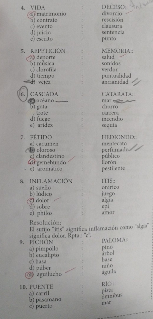 VIDA DECESO:: 
a) matrimonio divorcio 
b) contrato rescisión 
c) evento clausura 
d) juicio sentencia 
e) escrito punto 
5. REPETICIÓN MEMORIA:: 
a) deporte salud 
b) música sonidos 
c) clorofila verdor 
d) tiempo puntualidad 
d) vejez ancianidad 
6. CASCADA CATARATA:: 
océ ano mar 
b) gota chorro 
,trote carrera 
d) fuego incendio 
e) aridez sequía 
7. FÉTIDo HEDIONDO:: 
a) cacumen mentecato 
b) oloroso perfumado 
c) clandestino público 
d) gemebundo İlorón 
e) aromático pestilente 
8. INFLAMACIÓN ITIS:: 
a) sueño onírico 
b) lúdico juego 
c) dolor algia 
d) sobre epí 
e) philos amor 
Resolución: 
El sufijo “itis” significa inflamación como “algia” 
significa dolor. Rpta.: “c”. 
9. PICHÓN PALOMA:: 
a) pimpollo pino 
b) eucalipto 
årbol 
c) basa 
base 
d) púber niño 
(e aguilucho águila 
10.PUENTE RÍO :: 
a) carril 
pista ómnibus 
b) pasamano 
c) puerto mar