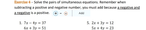 Solve the pairs of simultaneous equations. Remember when 
subtracting a positive and negative number, you must add because a negative and 
a negative is a positive. x Add 
1. 7x-4y=37 5. 2x+3y=12
6x+3y=51
5x+4y=23