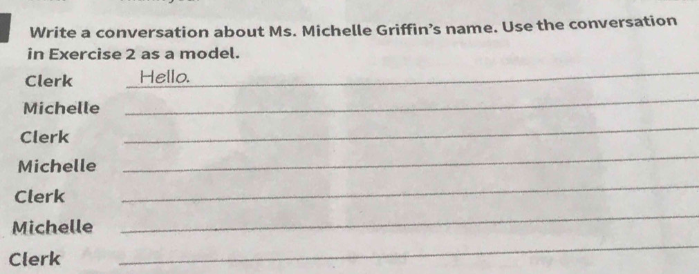 Write a conversation about Ms. Michelle Griffin’s name. Use the conversation 
in Exercise 2 as a model. 
Clerk Hello. 
_ 
Michelle 
_ 
Clerk 
_ 
Michelle 
_ 
Clerk 
_ 
_ 
Michelle 
_ 
Clerk