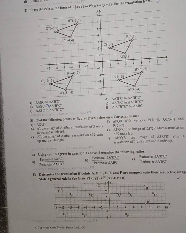 units 009
, for the translation from.
。) △ ABC
b) △ ABC partial AA''B'C'AA''B''C'' c) △ A'B'C'
η △ A''B''C'' to △ ABC
c) △ ABC to △ A''B''C''
3) Plot the following points or figures given below on a Cartesian plane: and
d) △ PQR
a) A(5;3) R(5;-2) with vertices P(4;-4),Q(2;-3)
b) x
', the image of A after a translation of 3 units
down and 4 unit lef. e) △ P'Q'R' the image of △ PQR after a translation
c) A'' the image of A after a translation of 2 units of 9 units l ef I after a
up and I units right. D △ P'Q'R' the image of △ P'Q'R'
translation of 1 unit right and 5 units up.
4) Using your diagram in question 3 above, determine the following ratios:
a)  Perimeter△ ABC/Perimeter△ A'B'C'  b)  Perimeter△ A'B'C'/Perimeter△ ABC  c)  Perimeter△ A'B'C'/Perimeter△ A'B'C' 
5) Determine the translation if points A, B, C, D, E and F are mapped onto their respective imag
State a general rule in the form P(x;y)to P'(x+a;y+a)
C Copyright Kevin Smith / Berlut Books CC