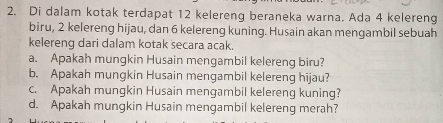 Di dalam kotak terdapat 12 kelereng beraneka warna. Ada 4 kelereng 
biru, 2 kelereng hijau, dan 6 kelereng kuning. Husain akan mengambil sebuah 
kelereng dari dalam kotak secara acak. 
a. Apakah mungkin Husain mengambil kelereng biru? 
b. Apakah mungkin Husain mengambil kelereng hijau? 
c. Apakah mungkin Husain mengambil kelereng kuning? 
d. Apakah mungkin Husain mengambil kelereng merah?