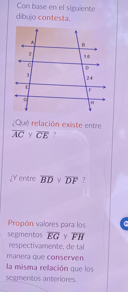 Con base en el siguiente 
dibujo contesta. 
¿Qué relación existe entre
overline AC y overline CE ? 
Y entre overline BD y overline DF ? 
Propón valores para los 
segmentos overline EG y overline FH
respectivamente, de tal 
manera que conserven 
la misma relación que los 
segmentos anteriores.