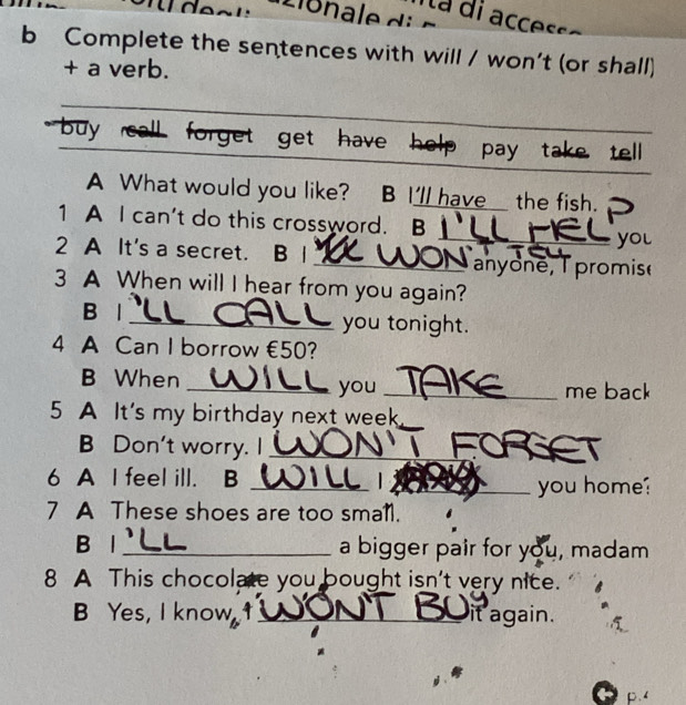 Ita di accesso 
b Complete the sentences with will / won't (or shall) 
+ a verb. 
_ 
buy call forget get have help pay take tell 
A What would you like? B I'll havethe fish. 
_ 
1 A I can't do this crossword. B I 
you 
2 A It's a secret. B 1 _T anyone, T promisé 
3 A When will I hear from you again? 
B l _you tonight. 
4 A Can I borrow €50? 
B When _you _me back 
5 A It's my birthday next week 
B Don't worry. I_ 
6 A I feel ill. B_ 
_you home? 
7 A These shoes are too small. 
B l _a bigger pair for you, madam 
8 A This chocolate you bought isn't very nice. 
B Yes, I know _it again.