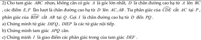 Cho tam giác ABC nhọn, không cân có góc A là góc lớn nhất, D là chân đường cao hạ từ A lên BC
, các điểm E, F lần lượt là chân đường cao hạ từ D lên AC, AB. Tia phân giác của widehat CDE cắt AC tại P, 
phân giác của widehat BDF cắt AB tại Q. Gọi / là chân đường cao hạ từ D đến PQ. 
a) Chứng minh tứ giác DIFQ , DIEP là các tứ giác nội tiếp. 
b) Chứng minh tam giác APQ cân. 
c) Chứng minh / là giao điểm các phân giác trong của tam giác DEF.