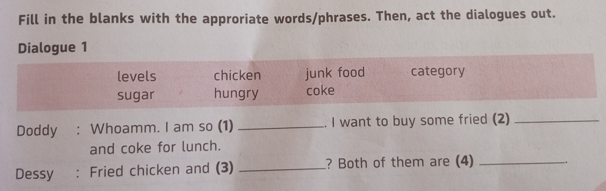 Fill in the blanks with the approriate words/phrases. Then, act the dialogues out. 
Dialogue 1 
levels chicken junk food category 
sugar hungry coke 
Doddy : Whoamm. I am so (1) _. I want to buy some fried (2)_ 
and coke for lunch. 
Dessy : Fried chicken and (3) _? Both of them are (4)_ 
.