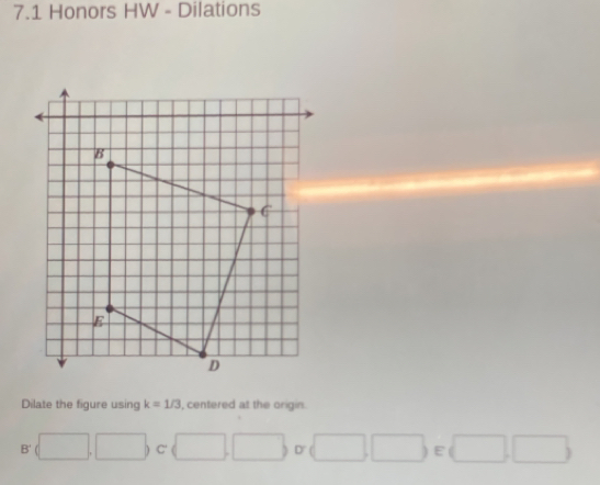 7.1 Honors HW - Dilations
Dilate the figure using k=1/3 , centered at the origin.
B'(□ ,□ ) C  □ ,□ ,□ ,□ ,□  E  □ ,□ 