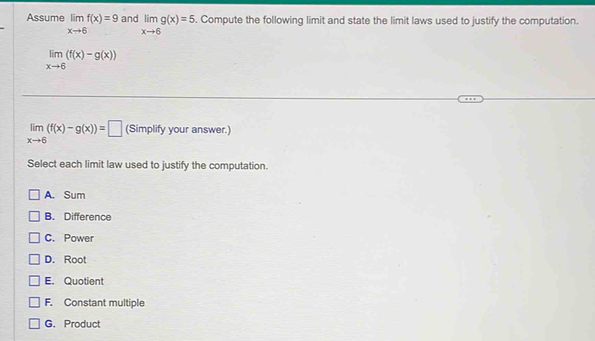 Assume limlimits _xto 6f(x)=9 and limlimits _xto 6g(x)=5. Compute the following limit and state the limit laws used to justify the computation.
limlimits _xto 6(f(x)-g(x))
limlimits _xto 6(f(x)-g(x))=□ (Simplify your answer.)
Select each limit law used to justify the computation.
A. Sum
B. Difference
C. Power
D. Root
E. Quotient
F. Constant multiple
G. Product