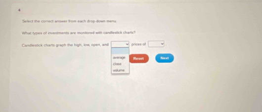 Select the correct answer from each drop-down menu 
What types of investments are monitored with candlestick charts? 
Candlestick charts graph the high, low, open, and □ prices of □ 
average Reset Next 
close 
volume