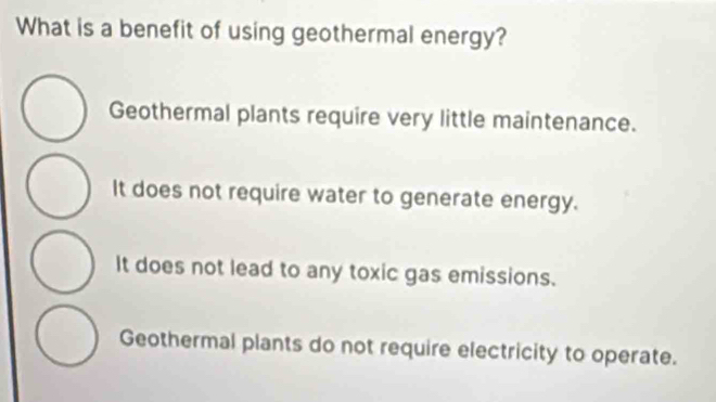 What is a benefit of using geothermal energy?
Geothermal plants require very little maintenance.
It does not require water to generate energy.
It does not lead to any toxic gas emissions.
Geothermal plants do not require electricity to operate.