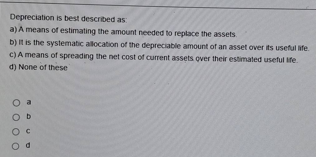 Depreciation is best described as:
a) A means of estimating the amount needed to replace the assets.
b) It is the systematic allocation of the depreciable amount of an asset over its useful life.
c) A means of spreading the net cost of current assets over their estimated useful life.
d) None of these
a
b
C
d