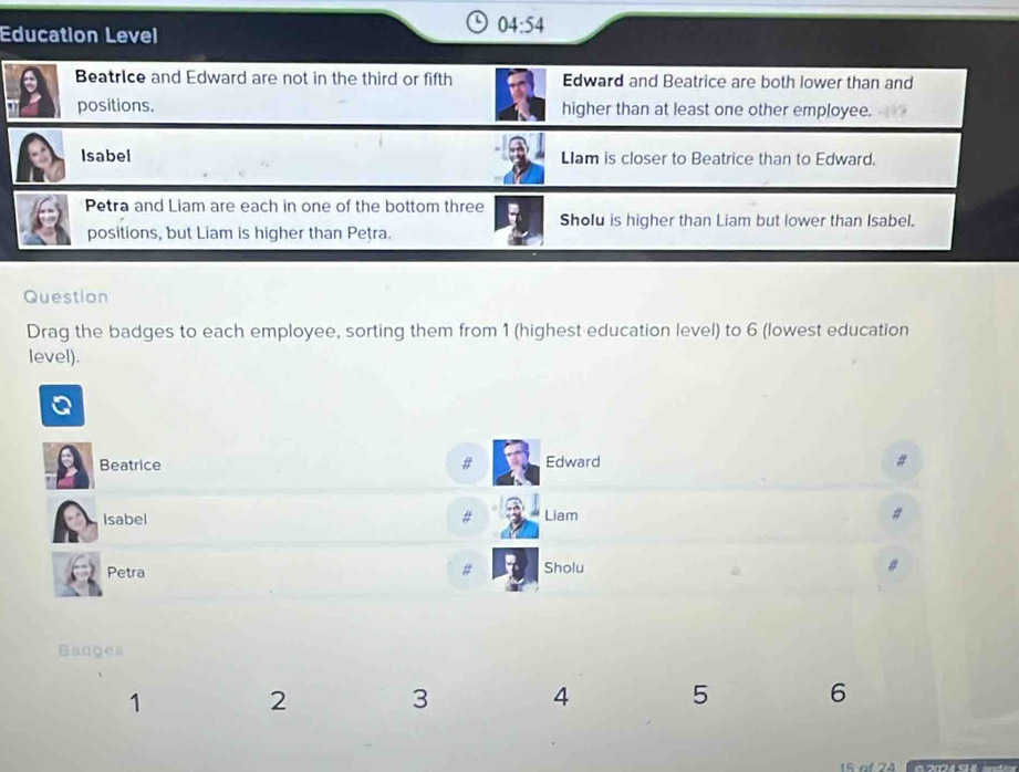 Education Level
04:54
Beatrice and Edward are not in the third or fifth Edward and Beatrice are both lower than and 
positions. higher than at least one other employee. 
Isabel LIam is closer to Beatrice than to Edward. 
Petra and Liam are each in one of the bottom three 
Sholu is higher than Liam but lower than Isabel. 
positions, but Liam is higher than Petra. 
Question 
Drag the badges to each employee, sorting them from 1 (highest education level) to 6 (lowest education 
level). 
f 
Beatrice # Edward # 
Isabel # Liam # 
Petra # Sholu 
Bauges 
1
2 3 4 5 6
0 2074 S14