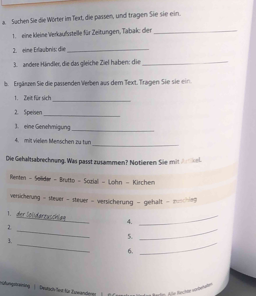 Suchen Sie die Wörter im Text, die passen, und tragen Sie sie ein. 
1. eine kleine Verkaufsstelle für Zeitungen, Tabak: der_ 
2. eine Erlaubnis: die_ 
3.andere Händler, die das gleiche Ziel haben: die_ 
b. Ergänzen Sie die passenden Verben aus dem Text. Tragen Sie sie ein. 
1. Zeit für sich_ 
2. Speisen_ 
3. eine Genehmigung 
_ 
_ 
4. mit vielen Menschen zu tun 
Die Gehaltsabrechnung. Was passt zusammen? Notieren Sie mit Artikel. 
Renten - Solidar - Brutto - Sozial - Lohn - Kirchen 
versicherung - steuer - steuer - versicherung - gehalt - zuschlag 
1. der Solidarzuschlag 4. 
_ 
2. 
5. 
_ 
3. 
_ 
6. 
_ 
rüfungstraining | Deutsch-Test für Zuwanderer 
din Alle Rechte vorbehälten