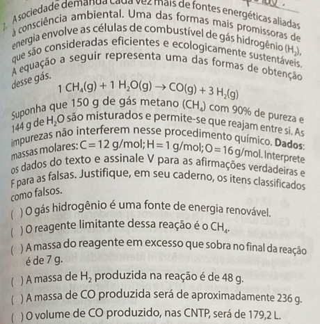 A sociedade demanda cada vez mais de fontes energéticas aliadas 
à consciência ambiental. Uma das formas mais promissoras de 
energia envolve as células de combustível de gás hidrogênio (Hạ). 
que são consideradas eficientes e ecologicamente sustentáveis 
A equação a seguir representa uma das formas de obtenção 
desse gás.
1CH_4(g)+1H_2O(g)to CO(g)+3H_2(g)
Suponha que 150 g de gás metano (CH_4) com 90% de pureza e
144 g de H_2O são misturados e permite-se que reajam entre si. As 
impurezas não interferem nesse procedimento químico. Dados C=12g/mol; H=1g/mol; O=16g/mol Interprete 
massas molares: 
os dados do texto e assinale V para as afirmações verdadeiras e 
F para as falsas. Justifique, em seu caderno, os itens classificados 
como falsos. 
( ) O gás hidrogênio é uma fonte de energia renovável. 
 ) O reagente limitante dessa reação é o CH_4. 
 ) A massa do reagente em excesso que sobra no final da reação 
é de 7 g. 
 ) A massa de H_2 produzida na reação é de 48 g. 
) A massa de CO produzida será de aproximadamente 236 g. 
) O volume de CO produzido, nas CNTP, será de 179,2 L.