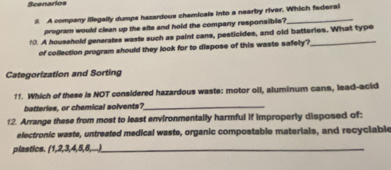 Scenarios 
9. A company illegally dumps hazardous chemicals into a nearby river. Which federal 
program would clean up the site and hold the company responsible? 
10. A household generates waste such as paint cans, pesticides, and old batteries. What type 
of collection program should they look for to dispose of this waste safely? 
Categorization and Sorting 
11. Which of these is NOT considered hazardous waste: motor oil, aluminum cans, lead-acid 
batteries, or chemical solvents?_ 
12. Arrange these from most to least environmentally harmful if improperly disposed of: 
electronic waste, untreated medical waste, organic compostable materials, and recyclable 
plastics. (1, 2, 3, 4, 5, 6,...)._