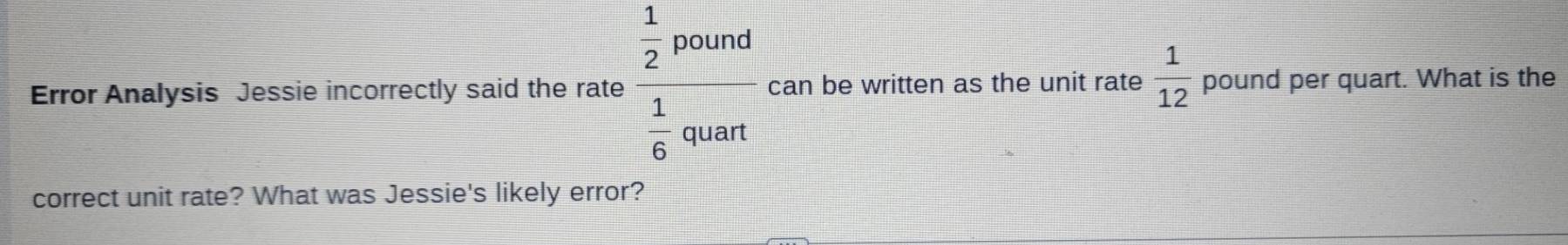 Error Analysis Jessie incorrectly said the rate frac  1/2 pound 1/6 quart can be written as the unit rate  1/12  pound per quart. What is the 
correct unit rate? What was Jessie's likely error?