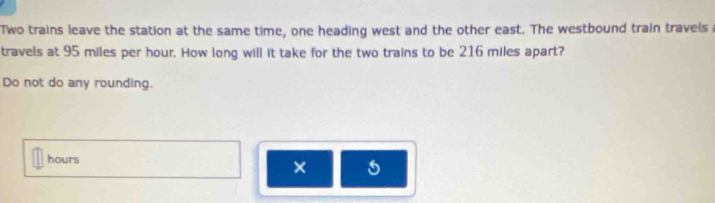 Two trains leave the station at the same time, one heading west and the other east. The westbound train travels a 
travels at 95 miles per hour. How long will it take for the two trains to be 216 miles apart? 
Do not do any rounding.
hours
× 5