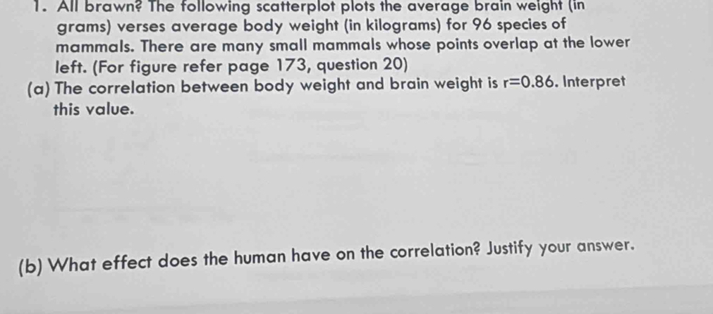 All brawn? The following scatterplot plots the average brain weight (in
grams) verses average body weight (in kilograms) for 96 species of 
mammals. There are many small mammals whose points overlap at the lower 
left. (For figure refer page 173, question 20) 
(a) The correlation between body weight and brain weight is r=0.86. Interpret 
this value. 
(b) What effect does the human have on the correlation? Justify your answer.