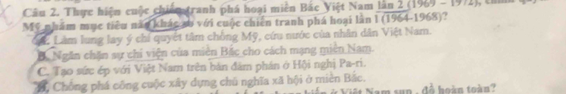 Thực hiện cuộc chiến tranh phá hoại miền Bắc Việt Nam lần 2 (1969 - 1972) 
Mỹ nhám mục tiêu nào khác so với cuộc chiến tranh phá hoại làn 1 (1964-1968)?
đặ2 Làm lung lay ý chí quyết tâm chồng Mỹ, cứu nước của nhân dân Việt Nam.
B. Ngăn chăn sự chi viện của miền Bắc cho cách mạng miền Nam.
C. Tạo sức ép với Việt Nam trên bản đâm phần ở Hội nghị Pa-ri.
C, Chống phá công cuộc xây dựng chủ nghĩa xã hội ở miền Bắc.
um sun , đồ hoàn toàn ?