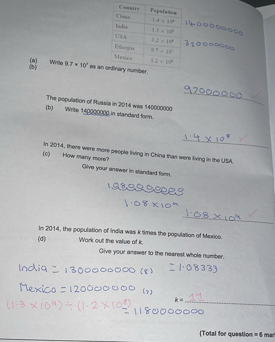 Write
(b) 9.7* 10^7 as an 
The population of Russia in 2014 was 140000000
_
(b) Write 140000000 in standard form.
_
In 2014, there were more people living in China than were living in the USA.
(c) How many more?
Give your answer in standard form.
_
_
In 2014, the population of India was k times the population of Mexico.
(d) Work out the value of k.
Give your answer to the nearest whole number.
k= _
(Total for question =6 mar