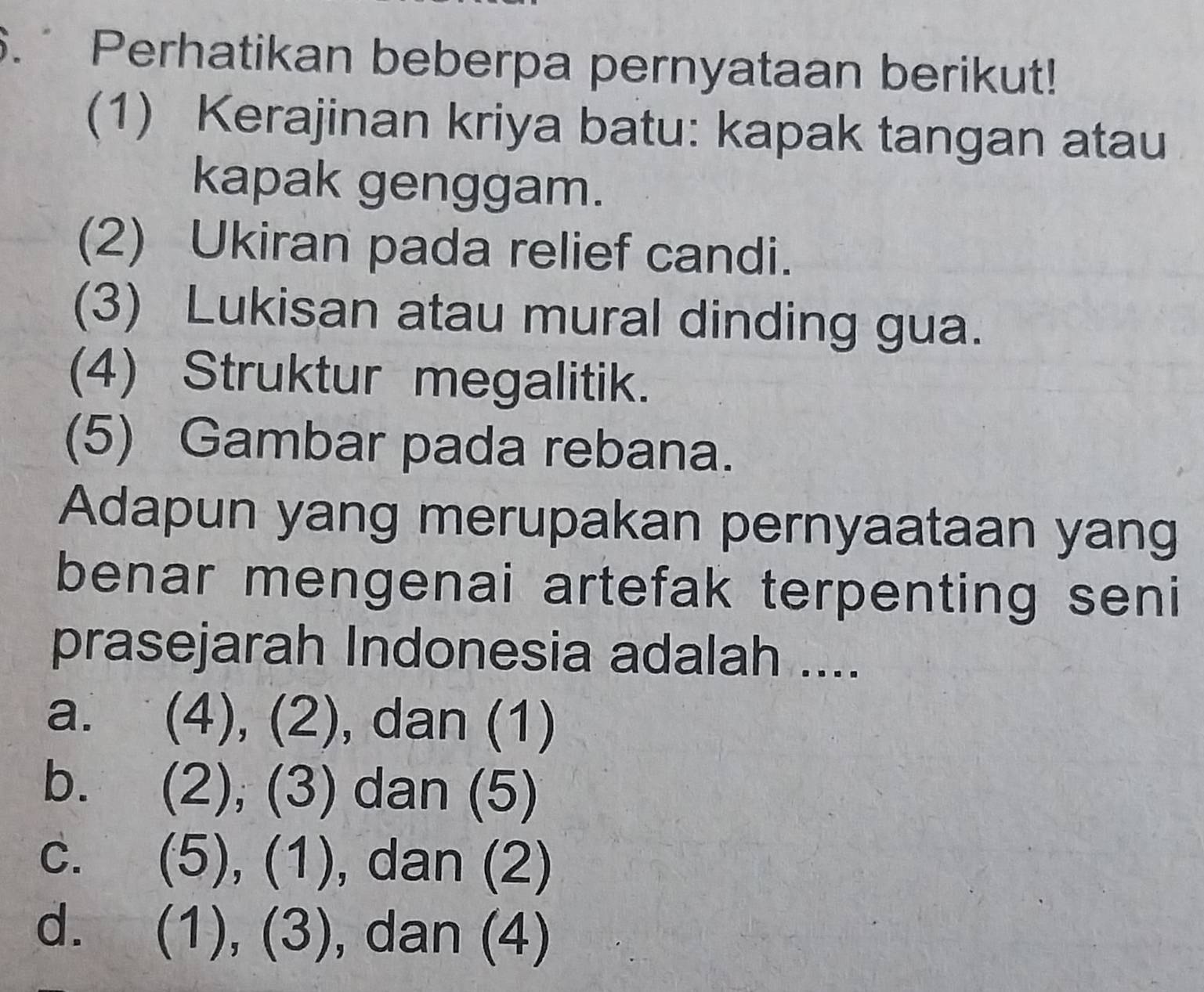 Perhatikan beberpa pernyataan berikut!
(1) Kerajinan kriya batu: kapak tangan atau
kapak genggam.
(2) Ukiran pada relief candi.
(3) Lukisan atau mural dinding gua.
(4) Struktur megalitik.
(5) Gambar pada rebana.
Adapun yang merupakan pernyaataan yang
benar mengenai artefak terpenting seni
prasejarah Indonesia adalah ....
a.  4),(2) , dan (1)
b. (2),(3) dan (5)
C. (5),(1) , dan (2)
d. (1),(3) , dan (4)