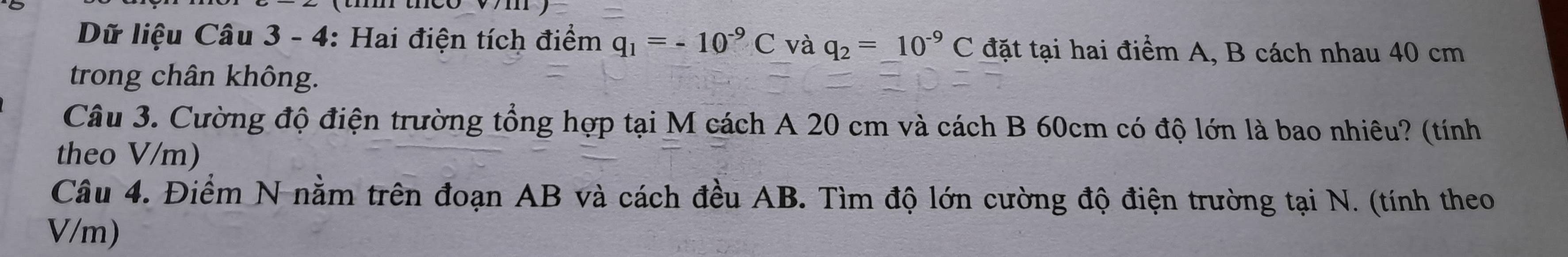 Dữ liệu Câu 3 - 4: Hai điện tích điểm q_1=-10^(-9)C và q_2=_ 10^(-9)C đặt tại hai điểm A, B cách nhau 40 cm
trong chân không. 
Câu 3. Cường độ điện trường tổng hợp tại M cách A 20 cm và cách B 60cm có độ lớn là bao nhiêu? (tính 
theo V/m) 
Câu 4. Điểm N nằm trên đoạn AB và cách đều AB. Tìm độ lớn cường độ điện trường tại N. (tính theo
V/m)