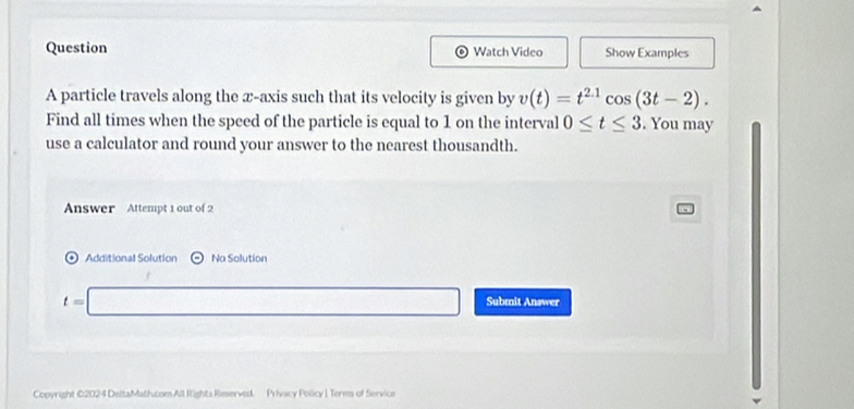 Question Watch Video Show Examples 
。 
A particle travels along the x-axis such that its velocity is given by v(t)=t^(2.1)cos (3t-2). 
Find all times when the spced of the particle is equal to 1 on the interval 0≤ t≤ 3. You may 
use a calculator and round your answer to the nearest thousandth. 
Answer Attempt 1 out of 2 
* Additional Solution Na Solution
t=□ Submit Answer 
Copyright ©2024 DeltaMath.com All Rights Reserved. Privacy Policy 1 Terms of Service