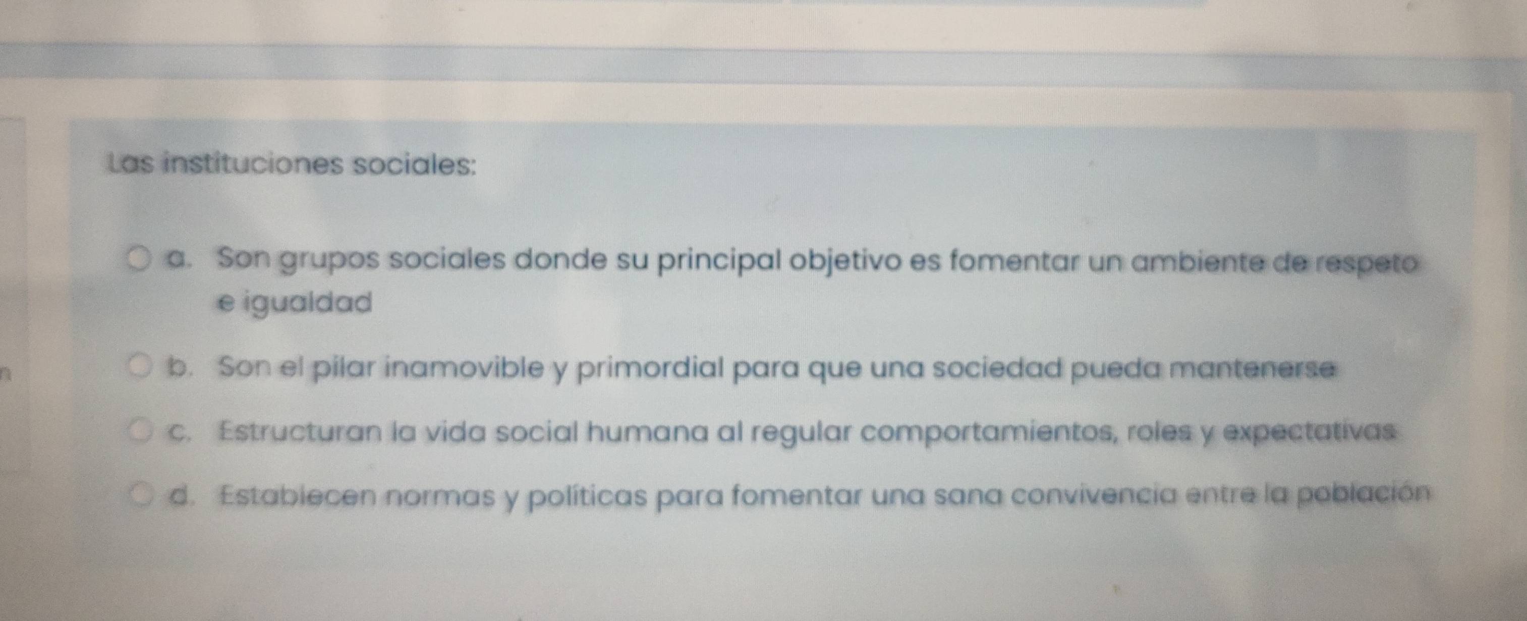 Las instituciones sociales:
a. Son grupos sociales donde su principal objetivo es fomentar un ambiente de respeto
e igualdad
b. Son el pilar inamovible y primordial para que una sociedad pueda mantenerse
c. Estructuran la vida social humana al regular comportamientos, roles y expectativas
d. Estabiecen normas y políticas para fomentar una sana convivencia entre la población