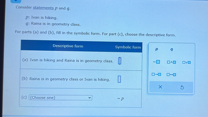 Consider statements p and q. 
p: Ivan is hiking. 
q: Raina is in geometry class. 
For parts (a) and (b), fill in the symbolic form. For part (c), choose the descriptive form.
p q
×