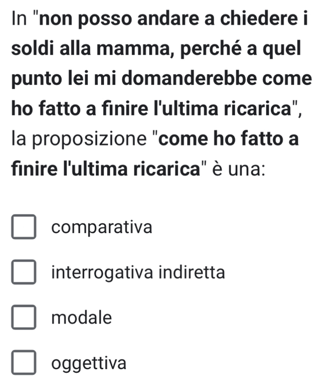 In "non posso andare a chiedere i
soldi alla mamma, perché a quel
punto lei mi domanderebbe come
ho fatto a finire l'ultima ricarica",
la proposizione "come ho fatto a
finire l'ultima ricarica" è una:
comparativa
interrogativa indiretta
modale
oggettiva