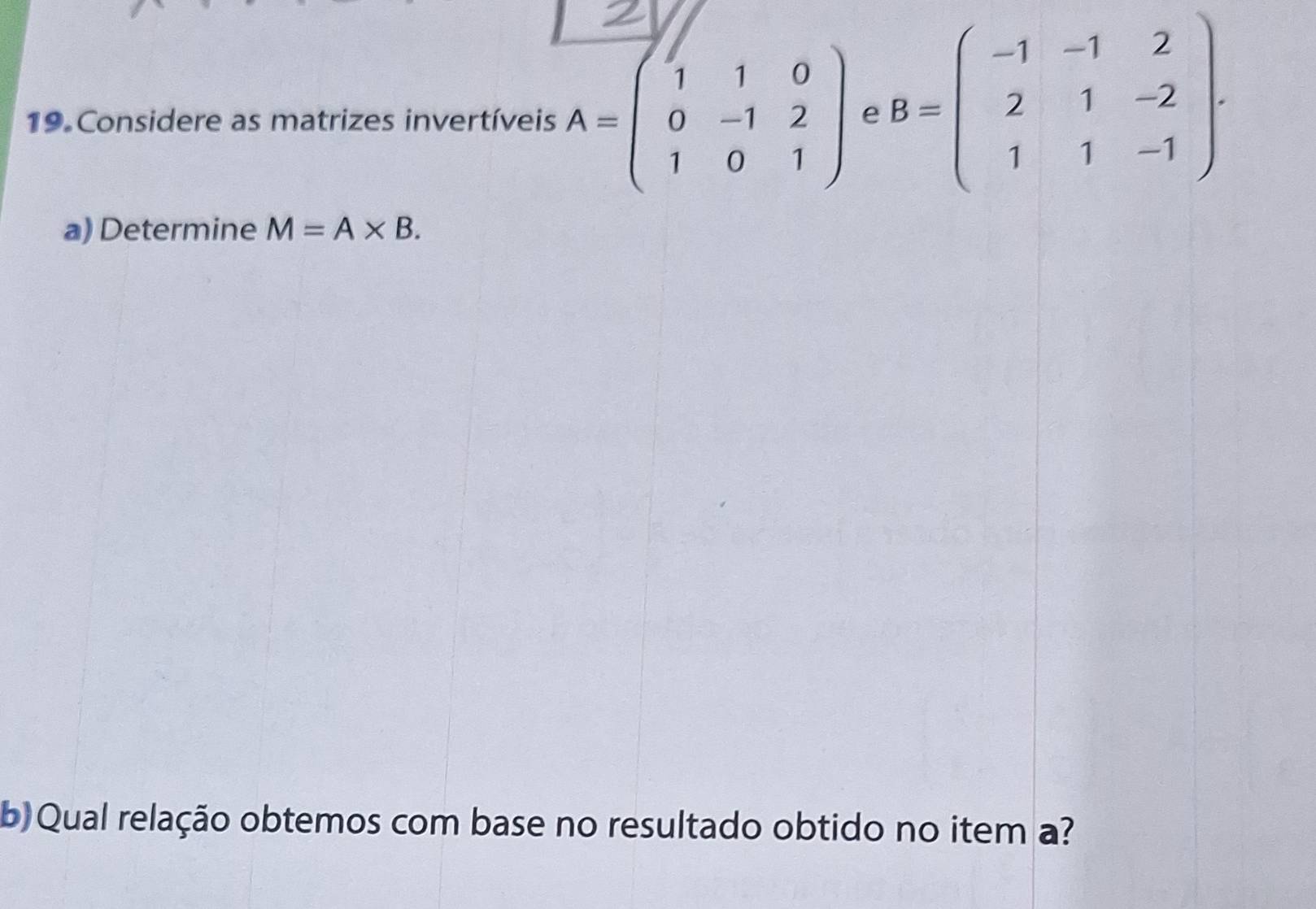 Considere as matrizes invertíveis A=beginpmatrix 1&1&0 0&-1&2 1&0&1endpmatrix e B=beginpmatrix -1&-1&2 2&1&-2 1&1&-1endpmatrix. 
a) Determine M=A* B. 
b) Qual relação obtemos com base no resultado obtido no item a?