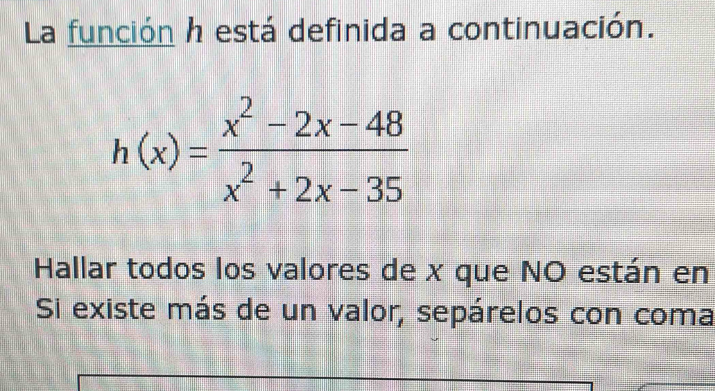 La función h está definida a continuación.
h(x)= (x^2-2x-48)/x^2+2x-35 
Hallar todos los valores de x que NO están en 
Si existe más de un valor, sepárelos con coma