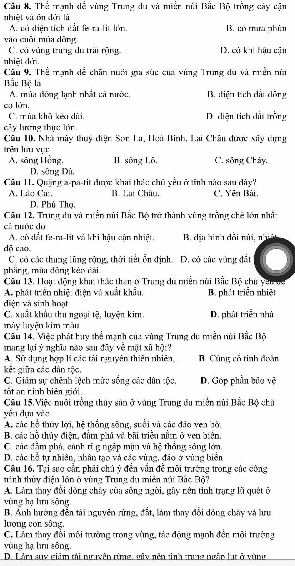 Thế mạnh để vùng Trung du và miền núi Bắc Bộ trồng cây cận
nhiệt và ôn đới là
A. có diện tích đất fe-ra-lit lớn. B. có mưa phùn
vào cuối mùa đông.
C. có vùng trung du trải rộng. D. có khí hậu cận
nhiệt đới.
Câu 9. Thế mạnh để chăn nuôi gia súc của vùng Trung du và miền núi
Bắc Bộ là
A. mùa đông lạnh nhất cả nước. B. diện tích đất đồng
cỏ lớn.
C. mùa khô kéo dài. D. diện tích đất trồng
cây lương thực lớn.
Câu 10. Nhà máy thuỷ điện Sơn La, Hoà Bình, Lai Châu được xây dựng
trên lưu vực
A. sông Hồng. B. sông Lô. C. sông Chảy.
D. sông Đà.
Câu 11. Quặng a-pa-tit được khai thác chủ yếu ở tỉnh nào sau đây?
A. Lào Cai. B. Lai Châu. C. Yên Bái.
D. Phú Thọ.
Câu 12. Trung du và miền núi Bắc Bộ trở thành vùng trồng chè lớn nhất
cả nước do
A. có đất fe-ra-lit và khí hậu cận nhiệt. B. địa hình đồi n ú  n ệ
độ cao.
C. có các thung lũng rộng, thời tiết ổn định. D. có các vùng đất
phắng, mùa đông kéo dài.
Câu 13. Hoạt động khai thác than ở Trung du miền núi Bắc Bộ chủ yếu để
A. phát triển nhiệt điện và xuất khẩu. B. phát triển nhiệt
điện và sinh hoạt
C. xuất khẩu thu ngoại tệ, luyện kim. D. phát triển nhà
máy luyện kim màu
Câu 14. Việc phát huy thế mạnh của vùng Trung du miền núi Bắc Bộ
mang lại ý nghĩa nào sau đây về mặt xã hội?
A. Sử dụng hợp lí các tài nguyên thiên nhiên,. B. Củng cố tình đoàn
kết giữa các dân tộc.
C. Giảm sự chênh lệch mức sống các dân tộc. D. Góp phần bảo vệ
ốt an ninh biên giới.
Câu 15.Việc nuôi trồng thủy sản ở vùng Trung du miền núi Bắc Bộ chủ
yếu dựa vào
A. các hồ thủy lợi, hệ thống sông, suối và các đảo ven bờ.
B. các hồ thủy điện, đầm phá và bãi triều nằm ở ven biển.
C. các đầm phá, cánh rỉ g ngập mặn và hệ thống sông lớn.
D. các hồ tự nhiên, nhân tạo và các vùng, đảo ở vùng biển.
Câu 16. Tại sao cần phải chú ý đến vấn đề môi trường trong các công
trình thủy điện lớn ở vùng Trung du miền núi Bắc Bộ?
A. Làm thay đồi dòng chảy của sông ngòi, gây nên tình trạng lũ quét ở
vùng hạ lưu sông.
B. Ảnh hưởng đến tài nguyên rừng, đất, làm thay đổi dòng chảy và lưu
lượng con sông.
C. Làm thay đổi môi trường trong vùng, tác động mạnh đến môi trường
vùng hạ lưu sông.
D. Làm suv giảm tài nguyên rừng. gây nên tình trang ngâp lụt ở vùng