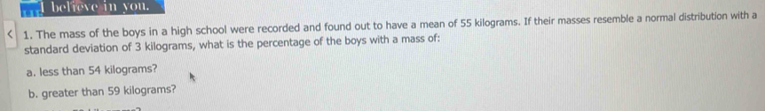 believe in you. 
1. The mass of the boys in a high school were recorded and found out to have a mean of 55 kilograms. If their masses resemble a normal distribution with a 
standard deviation of 3 kilograms, what is the percentage of the boys with a mass of: 
a. less than 54 kilograms? 
b. greater than 59 kilograms?