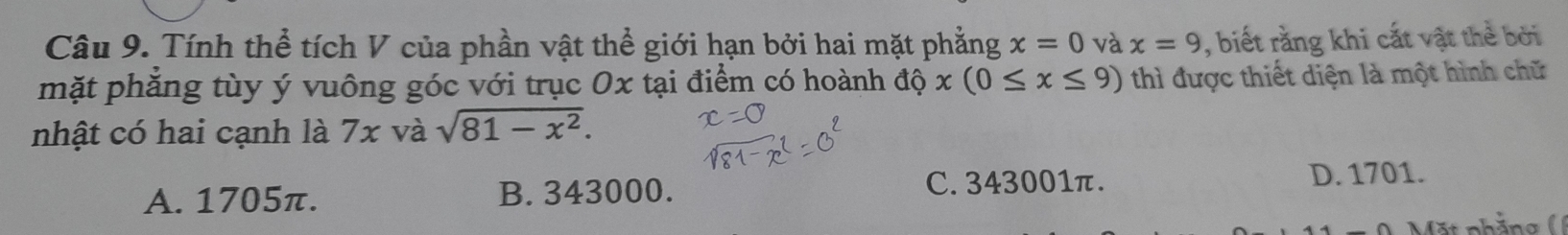 Tính thể tích V của phần vật thể giới hạn bởi hai mặt phẳng x=0 và x=9 , biết rằng khi cất vật thể bởi
mặt phăng tùy ý vuông góc với trục Ox tại điểm có hoành dhat ox(0≤ x≤ 9) thì được thiết diện là một hình chữ
nhật có hai cạnh là 7x và sqrt(81-x^2).
A. 1705π. B. 343000. C. 343001π. D. 1701.