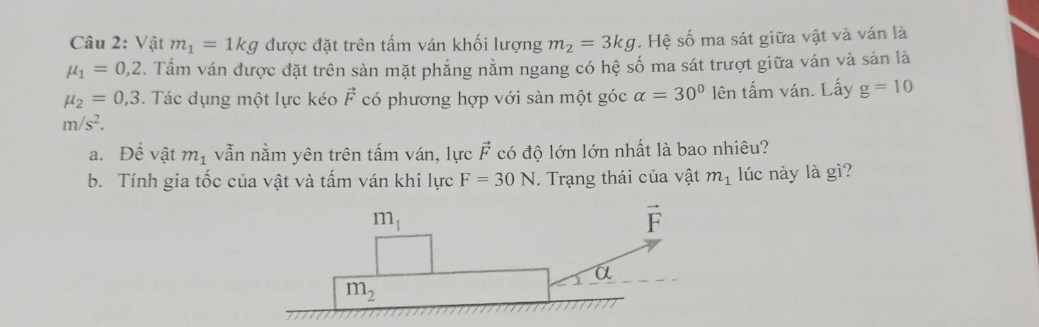 Vật m_1=1kg được đặt trên tấm ván khối lượng m_2=3kg. Hệ số ma sát giữa vật và ván là
mu _1=0,2. Tấm ván được đặt trên sàn mặt phăng nằm ngang có hệ số ma sát trượt giữa ván và sản là
mu _2=0,3. Tác dụng một lực kéo vector F có phương hợp với sàn một góc alpha =30° lên tấm ván. Lấy g=10
m/s^2.
a. Dhat e vật m_1 vẫn nằm yên trên tấm ván, lực vector F có độ lớn lớn nhất là bao nhiêu?
b. Tính gia tốc của vật và tấm ván khi lực F=30N. Trạng thái của vật m_1 lúc này là gì?