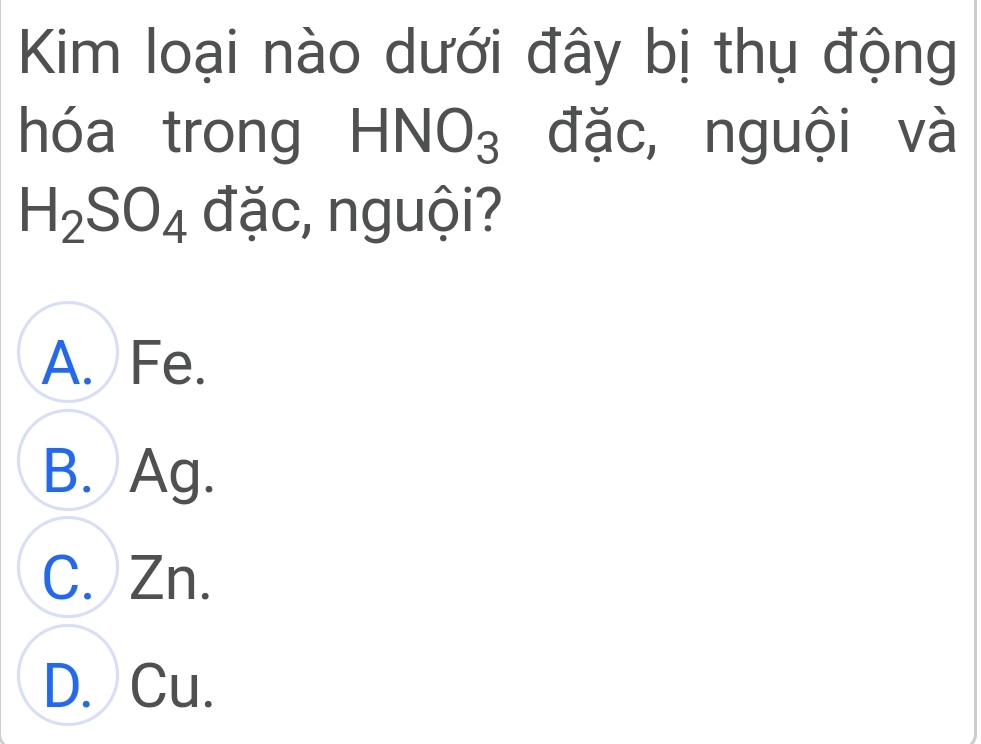 Kim loại nào dưới đây bị thụ động
hóa trong HNO_3 đặc, nguội và
H_2SO_4 đặc, nguội?
A. Fe.
B. Ag.
C. Zn.
D. Cu.