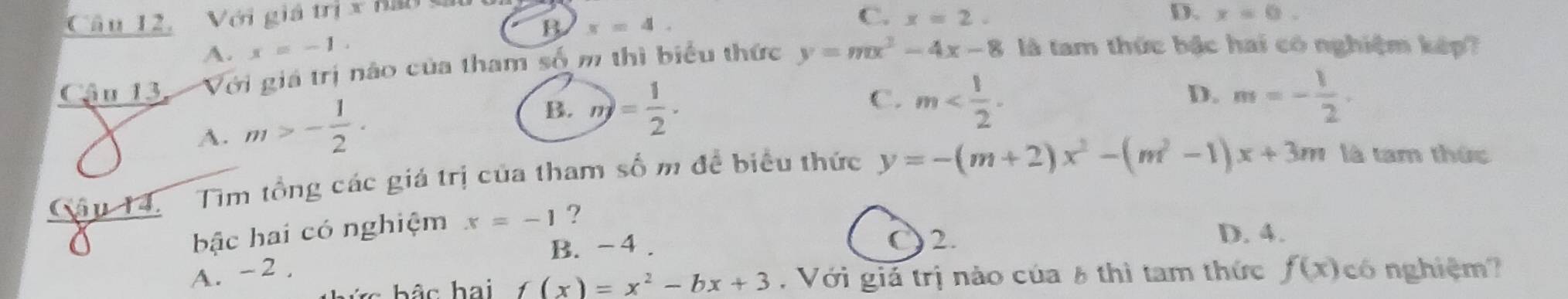 Câu 12, Với giá m* C. x=2. D. x=0.
B
A. x=-1 x=4. 
Cậu 13, Với giá trị nào của tham số m thì biểu thức y=mx^2-4x-8 là tam thức bậc hai có nghiệm kếp?
A. m>- 1/2 ·
B. n)= 1/2 ·
C. m . m=- 1/2 . 
D.
Câu 14. Tìm tổng các giá trị của tham số m đề biểu thức y=-(m+2)x^2-(m^2-1)x+3m là tam thức
a
bậc hai có nghiệm x=-1 ?
B. - 4.
C 2. D. 4.
A. -2. f(x) có nghiệm?
bức bậc hai f(x)=x^2-bx+3. Với giả trị nào của 8 thì tam thức