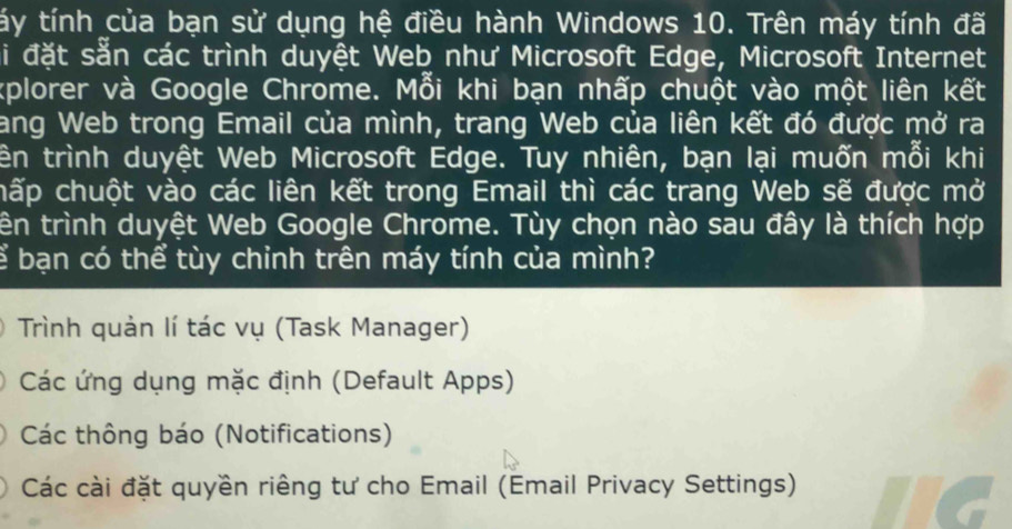 tấy tính của bạn sử dụng hệ điều hành Windows 10. Trên máy tính đã
Si đặt sẵn các trình duyệt Web như Microsoft Edge, Microsoft Internet
kplorer và Google Chrome. Mỗi khi bạn nhấp chuột vào một liên kết
ang Web trong Email của mình, trang Web của liên kết đó được mở ra
tên trình duyệt Web Microsoft Edge. Tuy nhiên, bạn lại muốn mỗi khi
cấp chuột vào các liên kết trong Email thì các trang Web sẽ được mở
tên trình duyệt Web Google Chrome. Tùy chọn nào sau đây là thích hợp
ể bạn có thể tùy chỉnh trên máy tính của mình?
Trình quản lí tác vụ (Task Manager)
Các ứng dụng mặc định (Default Apps)
Các thông báo (Notifications)
Các cài đặt quyền riêng tư cho Email (Email Privacy Settings)