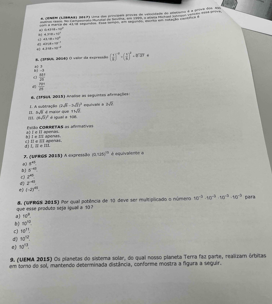ow
4. (ENEM (LIBRAS) 2017) Uma das principais provas de velocidade do atletismo é a prova dos 400
metros rasos. No Campeonato Mundial de Sevilha, em 1999, o atleta Michael Johnson venceu essa prova,
com a marca de 43.18 segundos. Esse tempo, em segundo, escrito em notação científica é
a) 0,4318* 10^2
b) 4,318* 10^1
c) 43.18* 10^0
d) 431,8* 10^(-1)
e) 4.318* 10^(-2)
5. (IFSUL 2016) O valor da expressão ( 1/5 )^-2+( 1/5 )^2+sqrt[3](-27) é
a) 3
b) -3
c)  551/25 
d)  701/25 
6. (IFSUL 2015) Analise as seguintes afirmações:
I. A subtração (2sqrt(8)-3sqrt(2))^3 equivale a 2sqrt(2).
II. 5sqrt(8) é maior que 11sqrt(2).
III. (6sqrt(3))^2 é igual a 108.
Estão CORRETAS as afirmativas
a) I e II apenas.
b) I e III apenas.
c) II e III apenas.
d) I, II e III.
7. (UFRGS 2015) A expressão (0,125)^15 é equivalente a
a) 5^(45).
b) 5^(-45).
c) 2^(45).
d) 2^(-45).
e) (-2)^45.
8. (UFRGS 2015) Por qual potência de 10 deve ser multiplicado o número 10^(-3)· 10^(-3)· 10^(-3)· 10^(-3) para
que esse produto seja igual a 10 ?
a) 10^9.
b) 10^(10).
c) 10^(11).
d) 10^(12).
e) 10^(13).
9. (UEMA 2015) Os planetas do sistema solar, do qual nosso planeta Terra faz parte, realizam órbitas
em torno do sol, mantendo determinada distância, conforme mostra a figura a seguir.