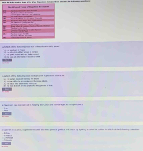 Lue los Inloreation Iroe Wüe Was Kapolson Domparie in aesamr is foloeing meione
The Lifs and Timey of Repolean Boneperte
a d 
, . * e He lst et tome i manata
he Hapacicaó Caln baciear ker Repéio a s dens e d e Fonet cmnao
Bina delts the coded Pane and L eace o Sacta
uhld
“1
1R2 ah of Mgai an l M Pegroton an detamed an l cntn
1 Which of the fottowing was tru of hspoteon's surty yssir
A) He was born in France
□ □ RD He attended iitay scioni is Corsica
He spoke frends with an Rakan acoent
D) Hr was not interested in his school work
n Which of the following was not typical of Napoteon's character:
::A) He had an excelent imemory for details.
He had difficulty perssading or infuescing ofthers.
C He was a very detemnd indtual
( He lkus to work on ame praject for long pertods of time.
Napoleon was successful in helping the Corsicans in their fight for independence.
○Thae hav
n Early in his career, Napoleon became the most famous general in Europe by fighting a sertes of battlies in which of the following countnes:
□ A) Raly ID France
D) Russla C) Portugal
— “