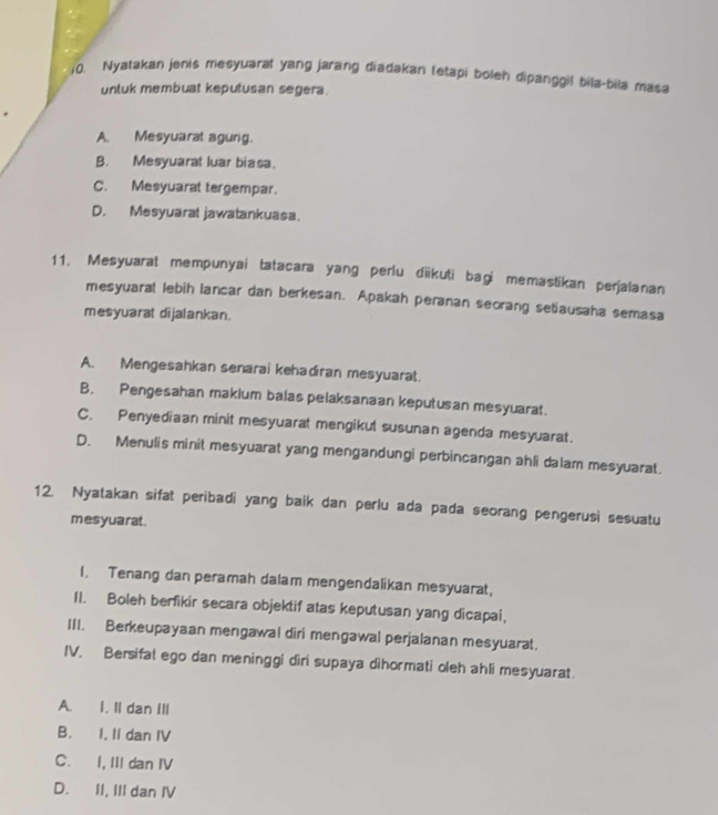 Nyatakan jenis mesyuarat yang jarang diadakan tetapi boleh dipanggil bila-bila mas
untuk membuat keputusan segera.
A. Mesyuarat agung.
B. Mesyuarat luar biasa.
C. Mesyuarat tergempar.
D. Mesyuarat jawatankuasa.
11. Mesyuarat mempunyai tatacara yang perlu dīkuti bagi memastikan perjalanan
mesyuaral lebih lancar dan berkesan. Apakah peranan seorang setiausaha semasa
mesyuarat dijalankan.
A. Mengesahkan senarai kehadiran mesyuarat.
B. Pengesahan makium balas pelaksanaan keputusan mesyuarat.
C. Penyediaan minit mesyuarat mengikut susunan agenda mesyuarat.
D. Menulis minit mesyuarat yang mengandungi perbincangan ahli dalam mesyuarat.
12. Nyatakan sifat peribadi yang baik dan perlu ada pada seorang pengerusi sesuatu
mesyuarat .
I. Tenang dan peramah dalam mengendalikan mesyuarat,
II. Boleh berfikir secara objektif atas keputusan yang dicapai,
III. Berkeupayaan mengawal diri mengawal perjalanan mesyuarat.
IV. Bersifat ego dan meninggi diri supaya dihormati oleh ahli mesyuarat.
A. I. Il dan III
B. I, Ii dan IV
C. I, III dan IV
D. II, III dan IV