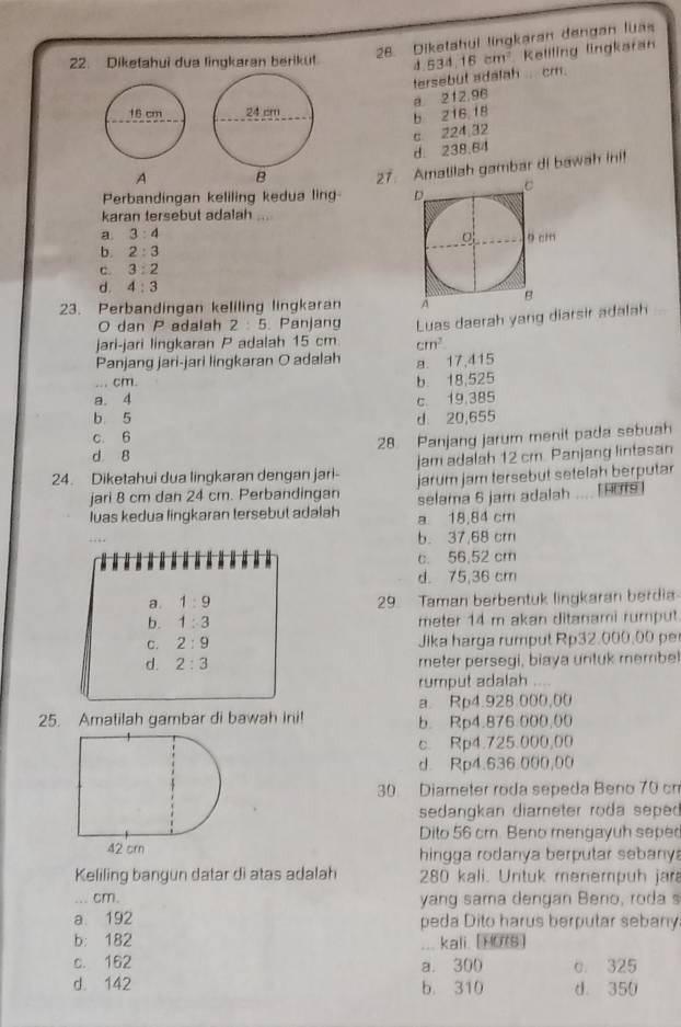 Dikatahul lingkaran dengan luas
22. Diketahui dua lingkaran berikut d.534,16cm^2 Kellling lingkaran
tersebut adalah ... cm.
b 216,18 a. 212.96
d. 238.64 c 224,32
A 27.matilah gambar di bawah in!
Perbandingan keliling kedua ling 
karan tersebut adalah_
a. 3:4
b. 2:3
c. 3:2
d. 4:3
23. Perbandingan keliling lingkaran
O dan P adalah 2:5 Panjang
jari-jari lingkaran P adalah 15 cm Luas daerah yang diarsir adalah
cm^2
Panjang jari-jari lingkaran O adalah a. 17,415
... cm. b. 18,525
a. 4
c 19,385
b 5
c. 6 d. 20,655
28. Panjang jarum menit pada sebuah
d 8
24. Diketahui dua lingkaran dengan jari- jam adalah 12 cm. Panjang lintasan
jari 8 cm dan 24 cm. Perbandingan jarum jam tersebut setelah berputar
luas kedua lingkaran tersebut adalah selama 6 jam adalah _ HOTS
a 18,84 cm
b. 37,68 cm
c. 56,52 cm
d. 75,36 cm
a. 1:9 29. Taman berbentuk lingkaran berdi
b. 1:3 meter 14 m akan ditanami rumput
C. 2:9 Jika harga rumput Rp32.000,00 p
d. 2:3 meter persegi, biaya untuk membe
rumput adalah ....
a. Rp4.928 000,00
25. Amatilah gambar di bawah ini! b. Rp4.876.000.00
c. Rp4.725.000,00
d. Rp4.636.000,00
30 Diameter roda sepeda Beno 70 cm
sedangkan diareter roda seped 
Dito 56 cm. Beno mengayuh seped
hingga rodanya berputar sebany
Keliling bangun datar di atas adalah 280 kali. Untuk menempuh jara
. cm. yang sama dengan Beno, roda s
a. 192 peda Dito harus berputar sebany
b: 182 ... kali. [1078]
c. 162 a. 300 c. 325
d. 142 b. 310 d. 350