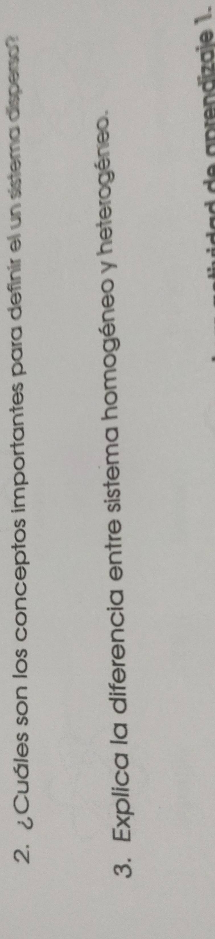 ¿ Cuáles son los conceptos importantes para definir el un sistema disperso? 
3. Explica la diferencia entre sistema homogéneo y heterogéneo. 
de aprendizaie 1.