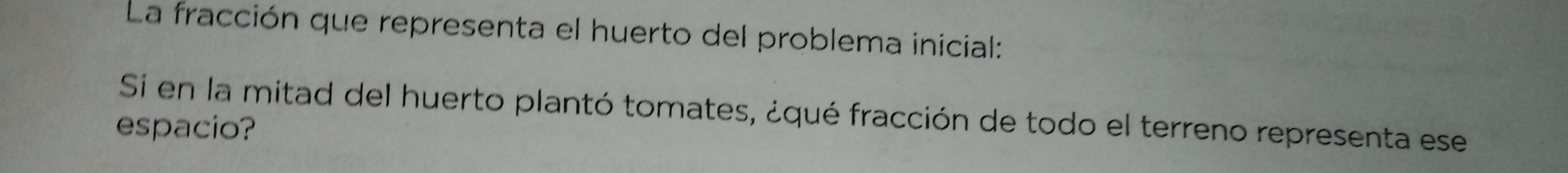 La fracción que representa el huerto del problema inicial: 
Si en la mitad del huerto plantó tomates, ¿qué fracción de todo el terreno representa ese 
espacio?