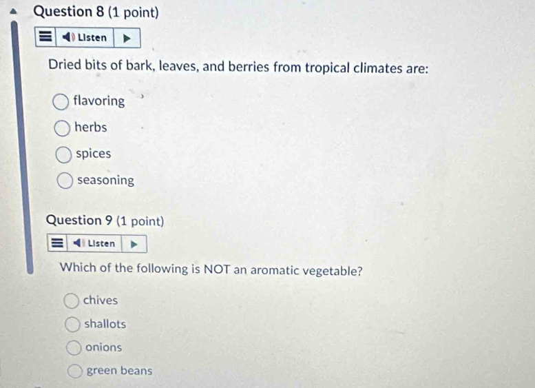 Listen
Dried bits of bark, leaves, and berries from tropical climates are:
flavoring
herbs
spices
seasoning
Question 9 (1 point)
I Listen
Which of the following is NOT an aromatic vegetable?
chives
shallots
onions
green beans